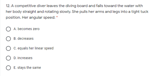 12. A competitive diver leaves the diving board and falls toward the water with
her body straight and rotating slowly. She pulls her arms and legs into a tight tuck
position. Her angular speed:
A. becomes zero
B. decreases
C. equals her linear speed
D. increases
E. stays the same
