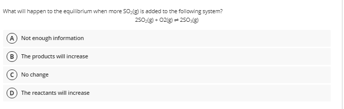 What will happen to the equilibrium when more SO2(g) is added to the following system?
250:(g) + 02(g) = 250:()
A Not enough information
B The products will increase
No change
The reactants will increase
