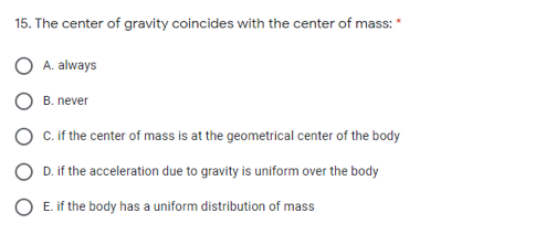 15. The center of gravity coincides with the center of mass:
A. always
B. never
C. if the center of mass is at the geometrical center of the body
O D.if the acceleration due to gravity is uniform over the body
O E. if the body has a uniform distribution of mass
