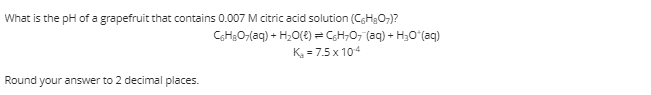 What is the pH of a grapefruit that contains 0.007 M citric acid solution (CsH2O-)?
CH;O;(aq) + H;O(2) = CH;0, (aq) + H3Oʻ(aq)
K, = 7.5 x 104
Round
your answer to 2 decimal places.
