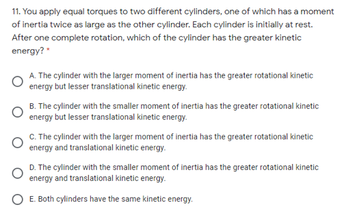 11. You apply equal torques to two different cylinders, one of which has a moment
of inertia twice as large as the other cylinder. Each cylinder is initially at rest.
After one complete rotation, which of the cylinder has the greater kinetic
energy? "
A. The cylinder with the larger moment of inertia has the greater rotational kinetic
energy but lesser translational kinetic energy.
B. The cylinder with the smaller moment of inertia has the greater rotational kinetic
energy but lesser translational kinetic energy.
C. The cylinder with the larger moment of inertia has the greater rotational kinetic
energy and translational kinetic energy.
D. The cylinder with the smaller moment of inertia has the greater rotational kinetic
energy and translational kinetic energy.
O E. Both cylinders have the same kinetic energy.
