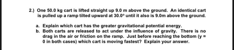 2.) One 50.0 kg cart is lifted straight up 9.0 m above the ground. An identical cart
is pulled up a ramp tilted upward at 30.0° until it also is 9.0m above the ground.
a. Explain which cart has the greater gravitational potential energy.
b. Both carts are released to act under the influence of gravity. There is no
drag in the air or friction on the ramp. Just before reaching the bottom (y =
0 in both cases) which cart is moving fastest? Explain your answer.