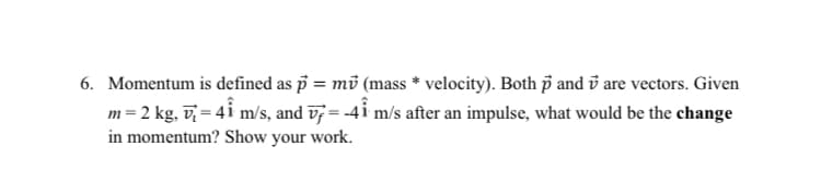 6. Momentum is defined as p = mv (mass * velocity). Both p and are vectors. Given
m = 2 kg, v₁ = 4Î m/s, and v7 = -41 m/s after an impulse, what would be the change
in momentum? Show your work.