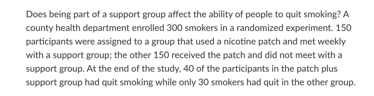 Does being part of a support group affect the ability of people to quit smoking? A
county health department enrolled 300 smokers in a randomized experiment. 150
participants were assigned to a group that used a nicotine patch and met weekly
with a support group; the other 150 received the patch and did not meet with a
support group. At the end of the study, 40 of the participants in the patch plus
support group had quit smoking while only 30 smokers had quit in the other group.
