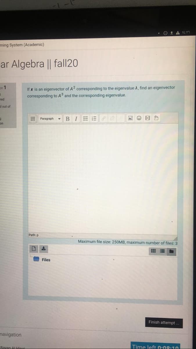 O 1 A 1E:1
rning System (Academic)
ar Algebra || fal|20
If x is an eigenvector of A2 corresponding to the eigenvalue A, find an eigenvector
corresponding to A and the corresponding eigenvalue.
on 1
red
d out of
Paragraph
BIEE
on
Path: p
Maximum file size: 250MB, maximum number of files: 3
Files
Finish attempt
navigation
Bavan ALHinai
Time left 0-08:10
