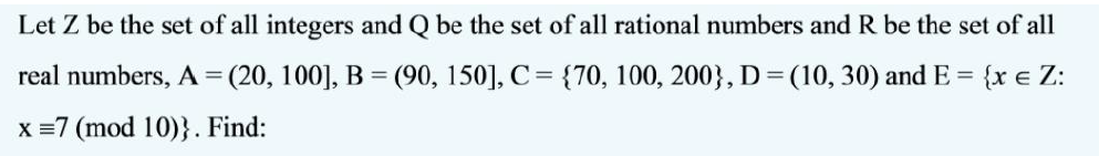 Let Z be the set of all integers and Q be the set of all rational numbers and R be the set of all
real numbers, A = (20, 100], B = (90, 150], C= {70, 100, 200}, D = (10, 30) and E = {x e Z:
X =7 (mod 10)}. Find:
