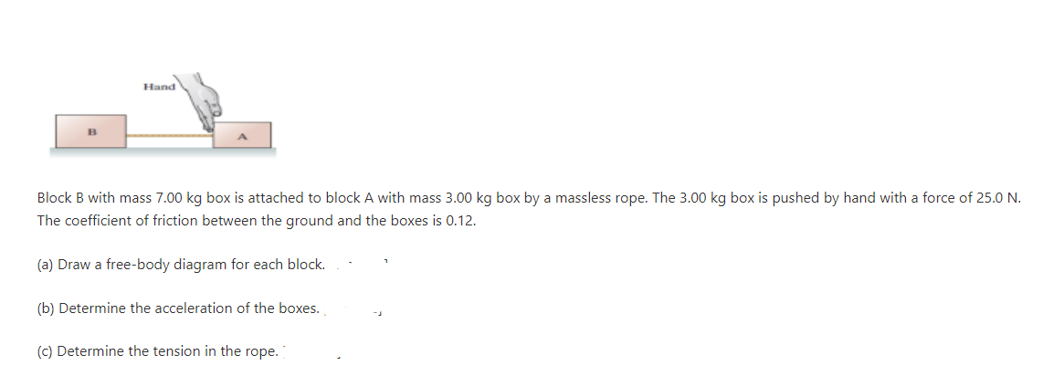 Hand
B
Block B with mass 7.00 kg box is attached to block A with mass 3.00 kg box by a massless rope. The 3.00 kg box is pushed by hand with a force of 25.0 N.
The coefficient of friction between the ground and the boxes is 0.12.
(a) Draw a free-body diagram for each block.
(b) Determine the acceleration of the boxes.
(c) Determine the tension in the rope.
