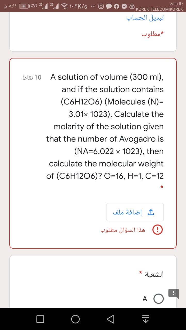26
zain IQ
KOREK TELECOM|KOREK
تبديل الحساب
مطلوب
A solution of volume (300 ml),
10 نقاط
and if the solution contains
(C6H1206) (Molecules (N)=
3.01x 1023), Calculate the
molarity of the solution given
that the number of Avogadro is
(NA=6.022 x 1023), then
calculate the molecular weight
of (C6H1206)? O=16, H=1, C=12
إضافة ملف
هذا السؤال مطلوب
*
الشعبة
A
Il>
