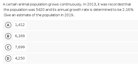 A certain animal population grows continuously. In 2013, it was recorded that
the population was 5420 and its annual growth rate is determined to be 2.16%
Give an estimate of the population in 2019.
A 1,412
в 6,169
© 7,699
4,250
