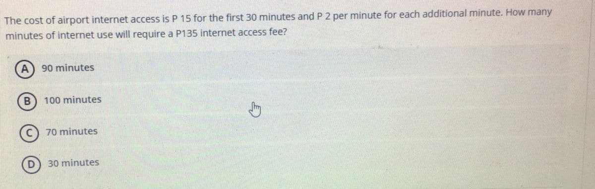 The cost of airport internet access is P 15 for the first 30 minutes and P 2 per minute for each additional minute. How many
minutes of internet use will require a P135 internet access fee?
A
90 minutes
100 minutes
(C) 70 minutes
D) 30 minutes
