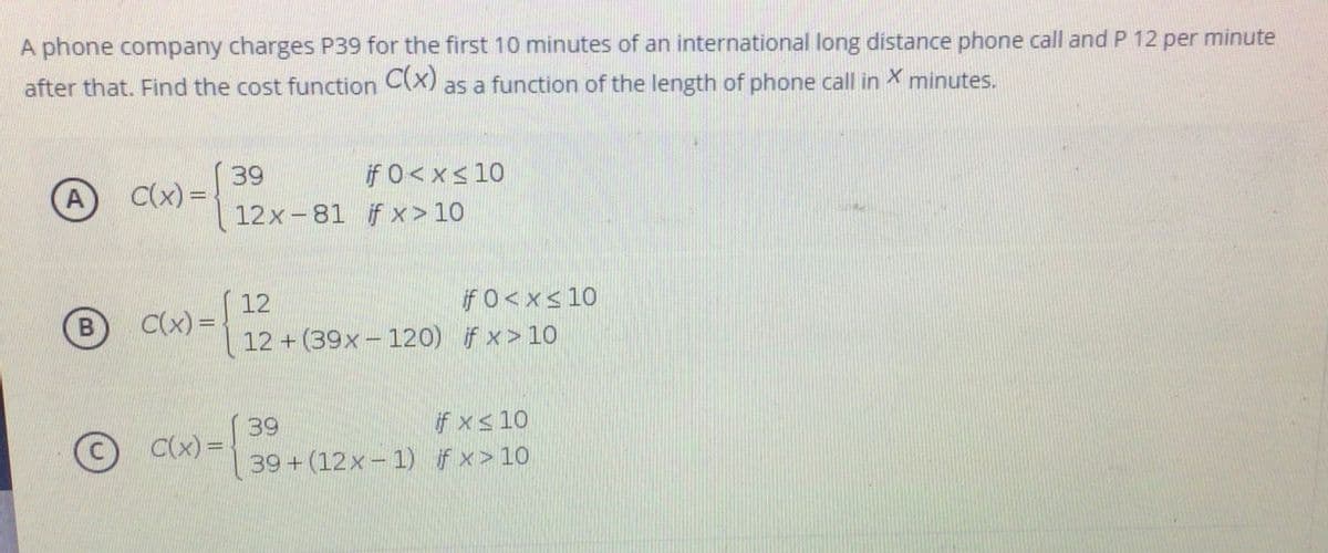 A phone company charges P39 for the first 10 minutes of an international long distance phone call and P 12 per minute
after that. Find the cost function C(X)
as a function of the length of phone call in X minutes.
39
C(x) =
if 0<x<10
12x-81 if x> 10
A
12
C(x)% =
if 0<x<10
12 + (39x- 120) if x> 10
39
C(x) =D
if xs 10
39+(12x-1) if x> 10
