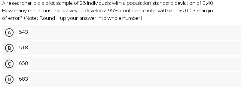 Aresearcher did a pilot sample of 25 individuals with a population standard deviation of 0.40.
How many more must he survey to develop a 95% confidence interval that has 0.03 margin
of error? (Note: Round - up your answer into whole number)
A
543
B
518
658
D
683
