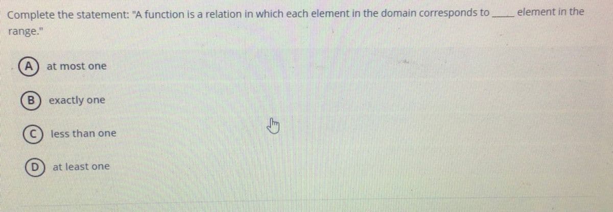 Complete the statement: "A function is a relation in which each element in the domain corresponds to
element in the
range."
at most one
B) exactly one
C) less than one
at least one
