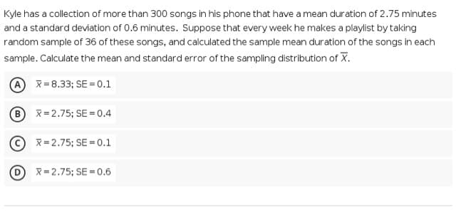 Kyle has a collection of more than 300 songs in his phone that have a mean duration of 2.75 minutes
and a standard deviation of 0.6 minutes. Suppose that every week he makes a playlist by taking
random sample of 36 of these songs, and calculated the sample mean duration of the songs in each
sample. Calculate the mean and standard error of the sampling distribution of X.
A x= 8.33; SE = 0.1
B x= 2.75; SE = 0.4
© x=2.75; SE = 0.1
X=2.75; SE = 0.6
