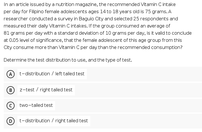 In an article issued by a nutrition magazine, the recommended Vitamin C intake
per day for Filipino female adolescents ages 14 to 18 years old is 75 grams. A
researcher conducted a survey in Baguio City and selected 25 respondents and
measured their daily Vitamin C intakes. If the group consumed an average of
81 grams per day with a standard deviation of 10 grams per day, is it valid to conclude
at 0.05 level of significance, that the female adolescent of this age group from this
City consume more than Vitamin C per day than the recommended consumption?
Determine the test distribution to use, and the type of test.
A) t-distribution / left tailed test
z-test / right tailed test
(c)
two-tailed test
(D
t-distribution / right tailed test
