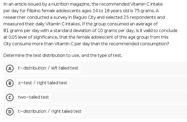 In an article issued by a nutrition magazine, the recommended Vitamin C intake
per day for Filipino female adolescents ages 14 to 18 years old is 75 grams. A
researcher conducted a survey in Baguio City and selected 25 respondents and
measured their daily Vitamin C intakes. If the group consumed an average of
81 grams per day with a standard deviation of 10 grams per day, is it valid to conclude
at 0.05 level of significance, that the female adolescent of this age group from this
City consume more than Vitamin C per day than the recommended consumption?
Determine the test distribution to use, and the type of test.
A
t-distribution / left tailed test
B z-test / right tailed test
two-tailed test
t-distribution / right tailed test
