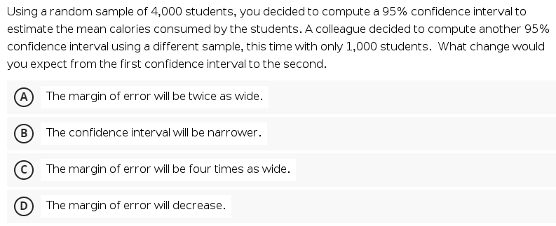 Using a random sample of 4,000 students, you decided to compute a 95% confidence interval to
estimate the mean calories consumed by the students. A colleague decided to compute another 95%
confidence interval using a different sample, this time with only 1,000 students. What change would
you expect from the first confidence interval to the second.
A The margin of error will be twice as wide.
(в
B) The confidence interval will be narrower.
The margin of error will be four times as wide.
The margin of error will decrease.
