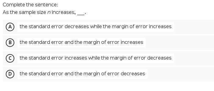 Complete the sentence:
As the sample size n increases,
A) the standard error decreases while the margin of error increases
B
the standard error and the margin of error increases
the standard error increases while the margin of error decreases
(D
the standard error and the margin of error decreases
