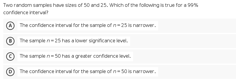 Two random samples have sizes of 50 and 25. Which of the following is true for a 99%
confidence interval?
A The confidence interval for the sample of n=25 is narrower.
B)
The sample n= 25 has a lower significance level.
The sample n= 50 has a greater confidence level.
The confidence interval for the sample of n= 50 is narrower.
