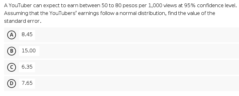 A YouTuber can expect to earn between 50 to 80 pesos per 1,000 views at 95% confidence level.
Assuming that the YouTubers' earnings follow a normal distribution, find the value of the
standard error.
(A
8.45
B
15.00
6.35
(D
7.65
