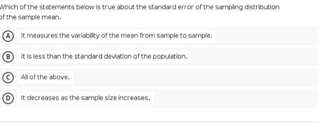 Which of the statements below is true about the standard error of the sampling distribution
of the sample mean.
It measures the variabilty of the mean from sample to sample.
It is less than the standard deviation of the population.
All of the above.
It decreases as the sample size increases.
