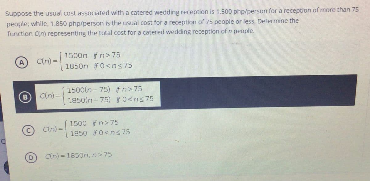Suppose the usual cost associated with a catered wedding reception is 1,500 php/person for a reception of more than 75
people; while, 1,850 php/person is the usual cost for a reception of 75 people or less. Determine the
function C(n) representing the total cost for a catered wedding reception of n people.
1500n if n>75
A
C(n) =
%3D
1850n if 0<ns75
1500(n - 75) ifn>75
B
C(n) =
1850(n- 75) if0<ns75
© C(n) =
1500 if n>75
1850 if 0<ns75
%3D
D
C(n) = 1850n, n>75

