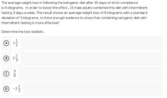 The average weight loss in following the ketogenic diet after 30 days of strict compliance
is 6 kilograms. In order to boost the effect, 16 male adults combined this diet with intermittent
fasting 3 days a week. The result shows an average weight loss of 8 kilograms with a standard
deviation of 3 kilograms. Is there enough evidence to show that combining ketogenic diet with
intermittent fasting is more effective?
Determine the test statistic.
④ 1을
® 25
① -2를
