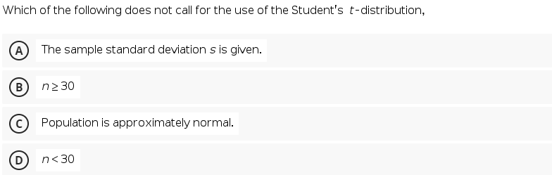 Which of the following does not call for the use of the Student's t-distribution,
A
The sample standard deviation s is given.
B
n2 30
Population is approximately normal.
n<30
