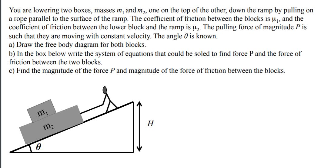 You are lowering two boxes, masses m, and m,, one on the top of the other, down the ramp by pulling on
a rope parallel to the surface of the ramp. The coefficient of friction between the blocks is u̟, and the
coefficient of friction between the lower block and the ramp is uz. The pulling force of magnitude P is
such that they are moving with constant velocity. The angle 0 is known.
a) Draw the free body diagram for both blocks.
b) In the box below write the system of equations that could be soled to find force P and the force of
friction between the two blocks.
c) Find the magnitude of the force P and magnitude of the force of friction between the blocks.
m,
