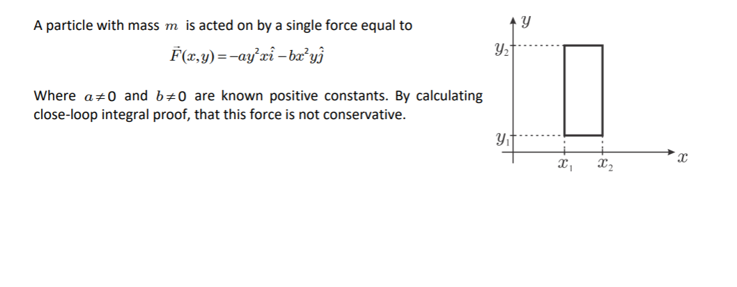 A particle with mass m is acted on by a single force equal to
F(x,y)=-ay'xi – baæʼyj
Where a+0 and b#0 are known positive constants. By calculating
close-loop integral proof, that this force is not conservative.
X2
