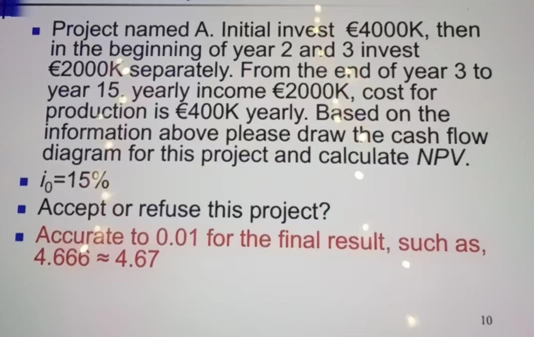 ☐
■ Project named A. Initial invest €4000K, then
in the beginning of year 2 and 3 invest
€2000K separately. From the end of year 3 to
year 15. yearly income €2000K, cost for
production is €400K yearly. Based on the
information above please draw the cash flow
diagram for this project and calculate NPV.
%=15%
■ Accept or refuse this project?
■ Accurate to 0.01 for the final result, such as,
4.666 ≈ 4.67
10
