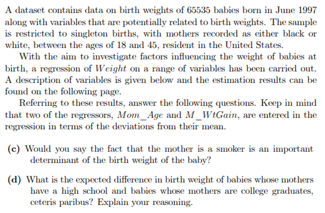 A dataset contains data on birth weights of 65535 babies born in June 1997
along with variables that are potentially related to birth weights. The sample
is restricted to singleton births, with mothers recorded as either black or
white, between the ages of 18 and 45, resident in the United States.
With the aim to investigate factors influencing the weight of babies at
birth, a regression of Weight on a range of variables has been carried out.
A description of variables is given below and the estimation results can be
found on the following page.
Referring to these results, answer the following questions. Keep in mind
that two of the regressors, Mom Age and M _WtGain, are entered in the
regression in terms of the deviations from their mean.
(c) Would you say the fact that the mother is a smoker is an important
determinant of the birth weight of the baby?
(d) What is the expected difference in birth weight of babies whose mothers
have a high school and babies whose mothers are college graduates,
ceteris paribus? Explain your reasoning.
