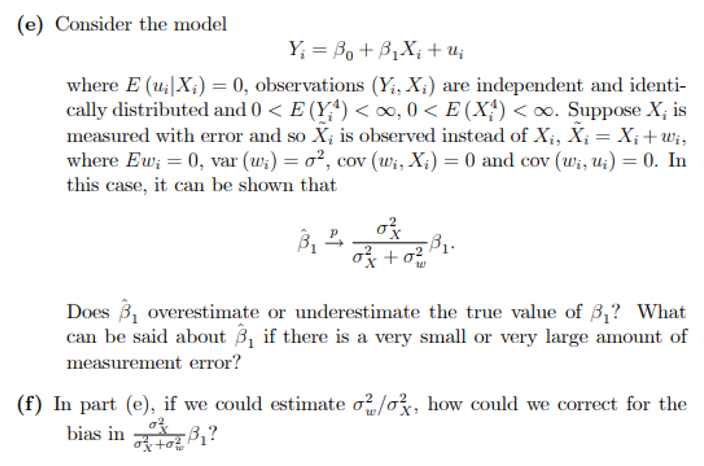 (e) Consider the model
Y; = Bo+ B1X; + u;
where E (u;|X;) = 0, observations (Y;, X;) are independent and identi-
cally distributed and 0 < E (Y*) <∞, 0 < E (X;) <o. Suppose X; is
measured with error and so X; is observed instead of X;, X; = X;+wi,
where Ew; = 0, var (w;) = o², cov (wi, X;) = 0 and cov (wi, U;) = 0. In
this case, it can be shown that
%3D
-B1.
Does 3, overestimate or underestimate the true value of 3,? What
can be said about 31 if there is a very small or very large amount of
measurement error?
(f) In part (e), if we could estimate o?/o, how could we correct for the
bias in B1?
