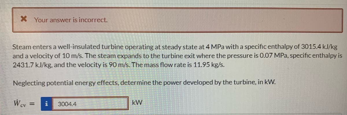 X Your answer is incorrect.
Steam enters a well-insulated turbine operating at steady state at 4 MPa with a specific enthalpy of 3015.4 kJ/kg
and a velocity of 10 m/s. The steam expands to the turbine exit where the pressure is 0.07 MPa, specific enthalpy is
2431.7 kJ/kg, and the velocity is 90 m/s. The mass flow rate is 11.95 kg/s.
Neglecting potential energy effects, determine the power developed by the turbine, in kW.
3004.4
kW
