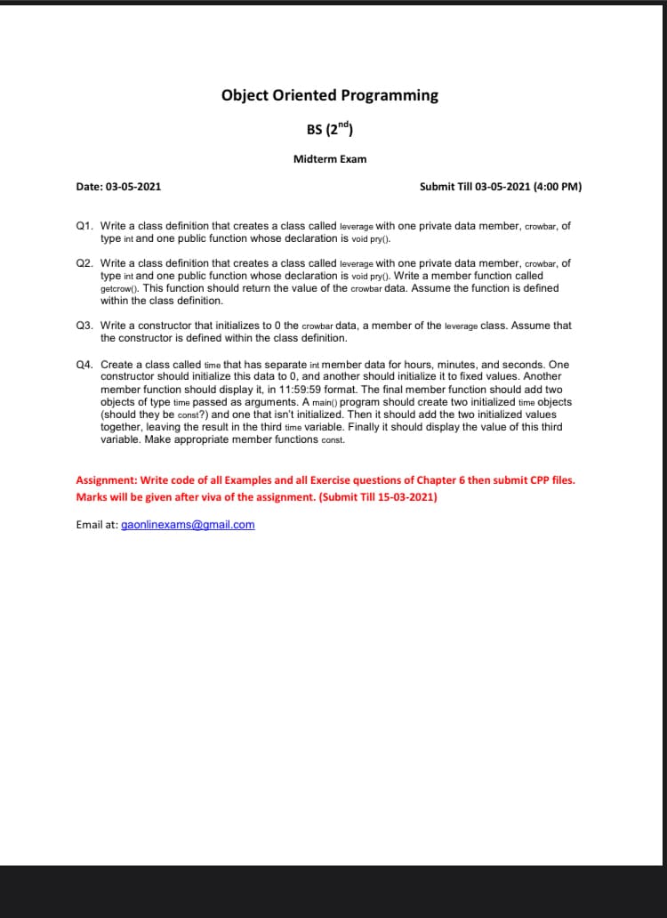 Object Oriented Programming
BS (2nd)
Midterm Exam
Date: 03-05-2021
Submit Till 03-05-2021 (4:00 PM)
Q1. Write a class definition that creates a class called leverage with one private data member, crowbar, of
type int and one public function whose declaration is void pry().
Q2. Write a class definition that creates a class called leverage with one private data member, crowbar, of
type int and one public function whose declaration is void pry(). Write a member function called
getcrow(). This function should return the value of the crowbar data. Assume the function is defined
within the class definition.
Q3. Write a constructor that initializes to 0 the crowbar data, a member of the leverage class. Assume that
the constructor is defined within the class definition.
Q4. Create a class called time that has separate int member data for hours, minutes, and seconds. One
constructor should initialize this data to 0, and another should initialize it to fixed values. Another
member function should display it, in 11:59:59 format. The final member function should add two
objects of type time passed as arguments. A main() program should create two initialized time objects
(should they be const?) and one that isn't initialized. Then it should add the two initialized values
together, leaving the result in the third time variable. Finally it should display the value of this third
variable. Make appropriate member functions const.
Assignment: Write code of all Examples and all Exercise questions of Chapter 6 then submit CPP files.
Marks will be given after viva of the assignment. (Submit Till 15-03-2021)
Email at: gaonlinexams@gmail.com
