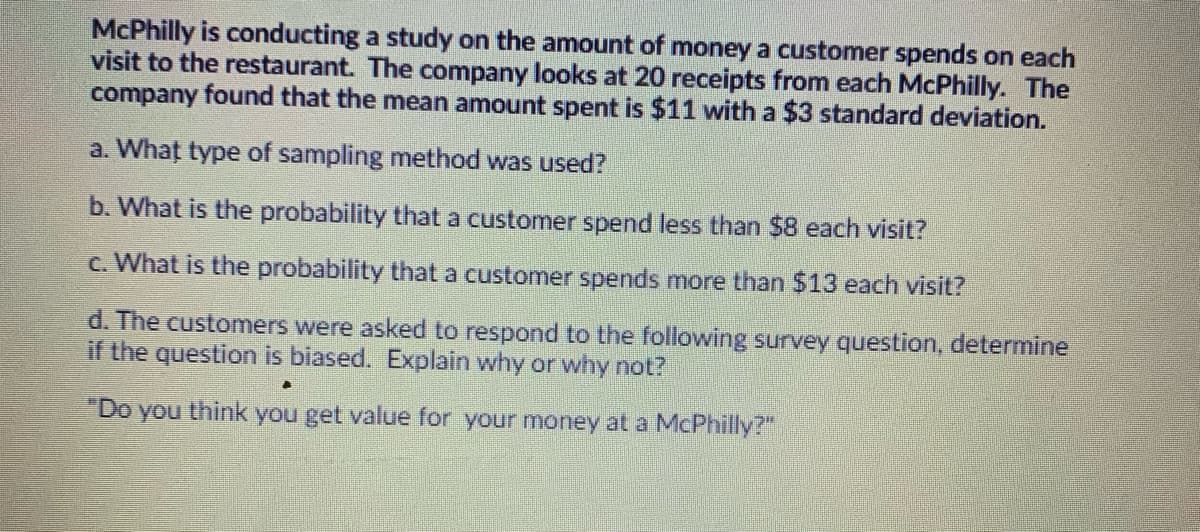 McPhilly is conducting a study on the amount of money a customer spends on each
visit to the restaurant. The company looks at 20 receipts from each McPhilly. The
company found that the mean amount spent is $11 with a $3 standard deviation.
a. What type of sampling method was used?
b. What is the probability that a customer spend less than $8 each visit?
c. What is the probability that a customer spends more than $13 each visit?
d. The customers were asked to respond to the following survey question, determine
if the question is biased. Explain why or why not?
"Do you think you get value for your money at a McPhilly?"
