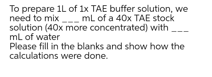 To prepare 1L of 1x TAE buffer solution, we
need to mix
solution (40x more concentrated) with
mL of water
Please fill in the blanks and show how the
calculations were done.
mL of a 40x TAE stock
