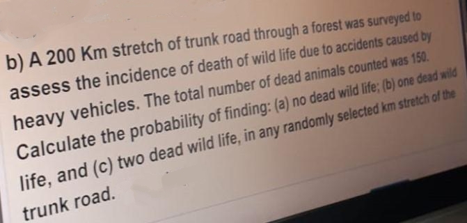 b) A 200 Km stretch of trunk road through a forest was surveyed to
assess the incidence of death of wild life due to accidents caused by
heavy vehicles. The total number of dead animals counted was 150.
Calculate the probability of finding: (a) no dead wild life; (b) one dead wild
life, and (c) two dead wild life, in any randomly selected km stretch of the
trunk road.
