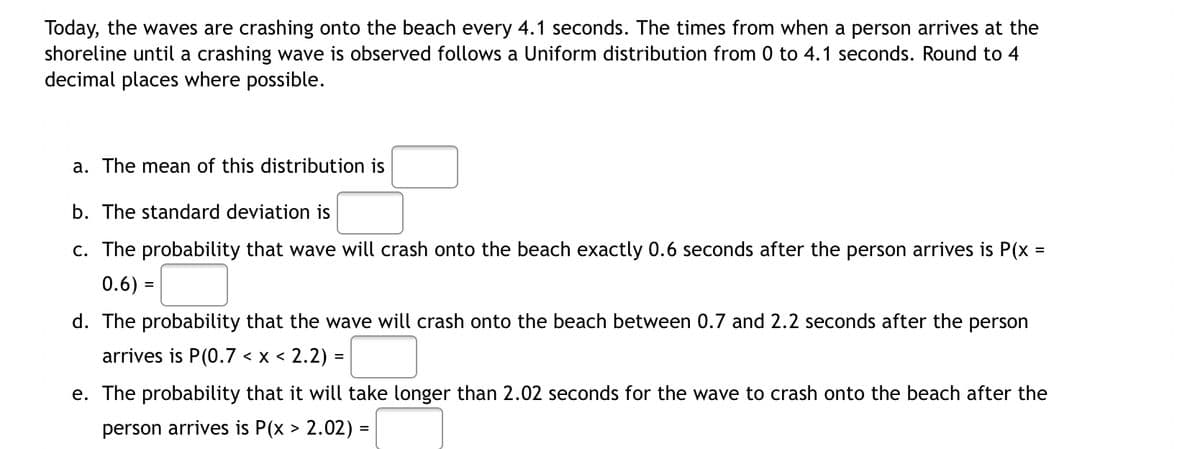 Today, the waves are crashing onto the beach every 4.1 seconds. The times from when a person arrives at the
shoreline until a crashing wave is observed follows a Uniform distribution from 0 to 4.1 seconds. Round to 4
decimal places where possible.
a. The mean of this distribution is
b. The standard deviation is
c. The probability that wave will crash onto the beach exactly 0.6 seconds after the person arrives is P(x =
0.6) =
%3D
d. The probability that the wave will crash onto the beach between 0.7 and 2.2 seconds after the person
arrives is P(0.7 < x < 2.2) =
%3D
e. The probability that it will take longer than 2.02 seconds for the wave to crash onto the beach after the
person arrives is P(x > 2.02) =
%3D

