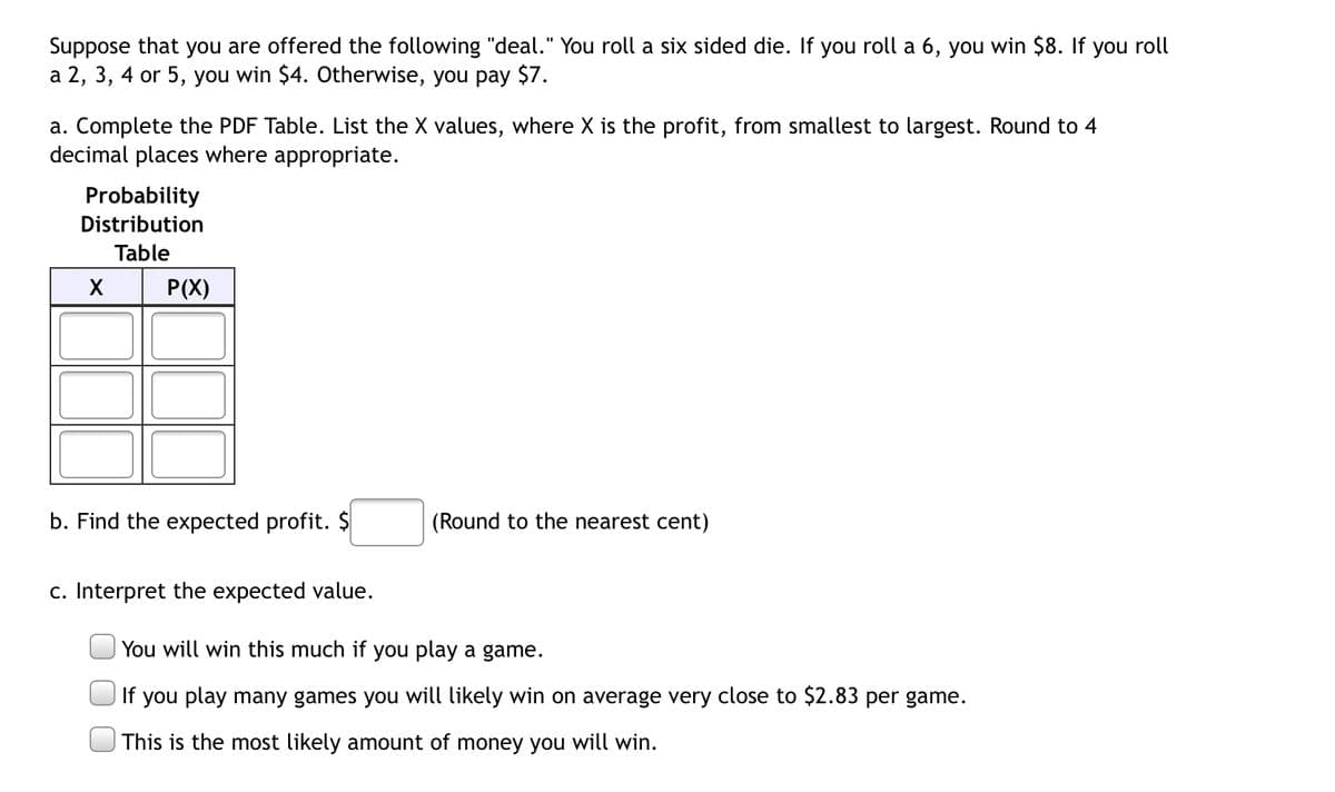 Suppose that you are offered the following "deal." You roll a six sided die. you roll a 6, you win $8. If you roll
a 2, 3, 4 or 5, you win $4. Otherwise, you pay $7.
a. Complete the PDF Table. List the X values, where X is the profit, from smallest to largest. Round to 4
decimal places where appropriate.
Probability
Distribution
Table
X
P(X)
b. Find the expected profit. $
(Round to the nearest cent)
c. Interpret the expected value.
You will win this much if you play a game.
If you play many games you will likely win on average very close to $2.83 per game.
This is the most likely amount of money you will win.