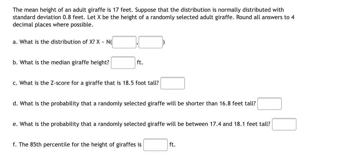 The mean height of an adult giraffe is 17 feet. Suppose that the distribution is normally distributed with
standard deviation 0.8 feet. Let X be the height of a randomly selected adult giraffe. Round all answers to 4
decimal places where possible.
a. What is the distribution of X? X - N(
b. What is the median giraffe height?
ft.
c. What is the Z-score for a giraffe that is 18.5 foot tall?
d. What is the probability that a randomly selected giraffe will be shorter than 16.8 feet tall?
e. What is the probability that a randomly selected giraffe will be between 17.4 and 18.1 feet tall?
f. The 85th percentile for the height of giraffes is
ft.
