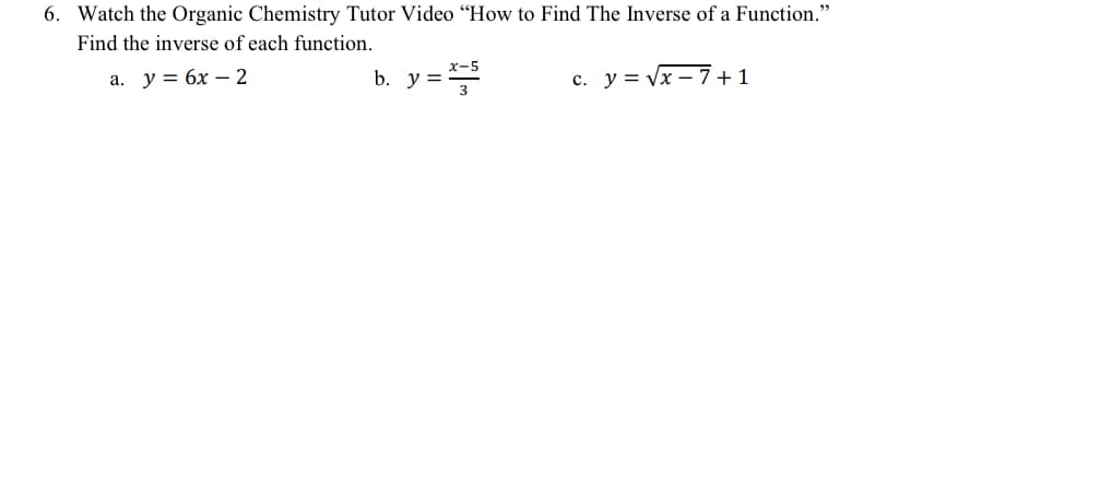 6. Watch the Organic Chemistry Tutor Video “How to Find The Inverse of a Function."
Find the inverse of each function.
а. у %3D 6х — 2
x-5
b. y =
c. y = Vx – 7+1
