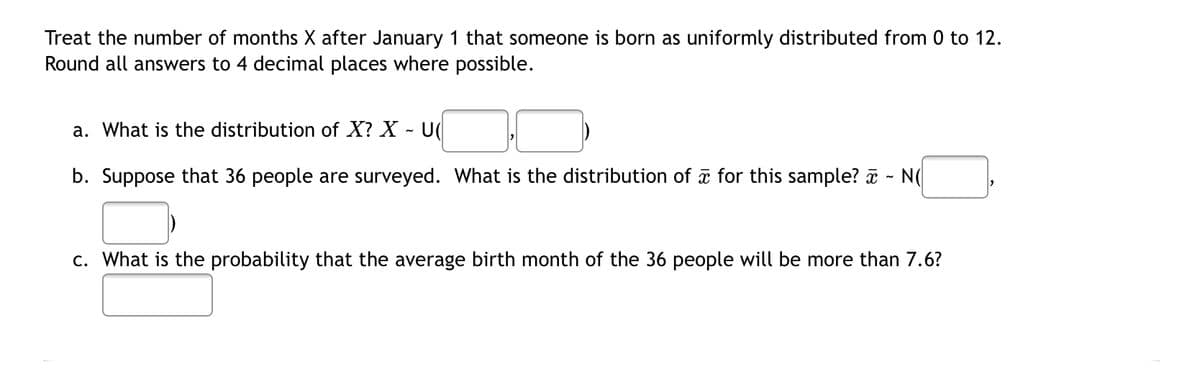 Treat the number of months X after January 1 that someone is born as uniformly distributed from 0 to 12.
Round all answers to 4 decimal places where possible.
a. What is the distribution of X? X
b. Suppose that 36 people are surveyed. What is the distribution of a for this sample? a
N(
c. What is the probability that the average birth month of the 36 people will be more than 7.6?
