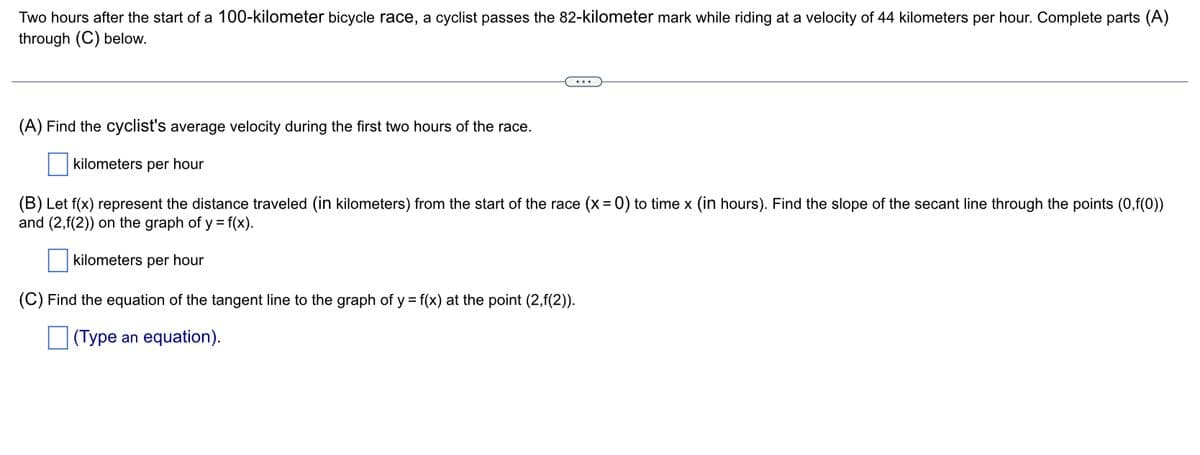 Two hours after the start of a 100-kilometer bicycle race, a cyclist passes the 82-kilometer mark while riding at a velocity of 44 kilometers per hour. Complete parts (A)
through (C) below.
(A) Find the cyclist's average velocity during the first two hours of the race.
kilometers per hour
(B) Let f(x) represent the distance traveled (in kilometers) from the start of the race (x = 0) to time x (in hours). Find the slope of the secant line through the points (0,f(0))
and (2,f(2)) on the graph of y = f(x).
kilometers per hour
(C) Find the equation of the tangent line to the graph of y = f(x) at the point (2,f(2)).
(Type an equation).