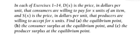 In each of Exercises 1-14, D(x) is the price, in dollars per
unit, that consumers are willing to pay for x units of an item,
and S(x) is the price, in dollars per unit, that producers are
willing to accept for x units. Find (a) the equilibrium point,
(b) the consumer surplus at the equilibrium point, and (c) the
producer surplus at the equilibrium point.