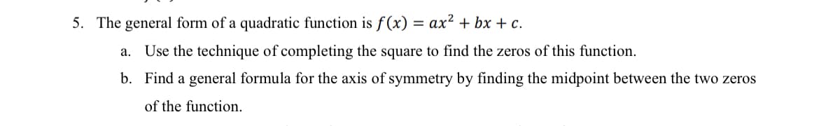 5. The general form of a quadratic function is f(x)
ax2 + bx + c.
a. Use the technique of completing the square to find the zeros of this function.
b. Find a general formula for the axis of symmetry by finding the midpoint between the two zeros
of the function.
