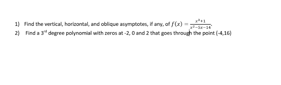 x3+1
1) Find the vertical, horizontal, and oblique asymptotes, if any, of f(x) = =
x2-5x-14
2)
Find a 3rd degree polynomial with zeros at -2,0 and 2 that goes through the point (-4,16)