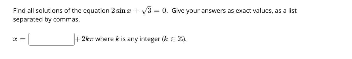 Find all solutions of the equation 2 sin x + V3 :
separated by commas.
0. Give your answers as exact values, as a list
x =
+ 2kT wherek is any integer (k E Z).

