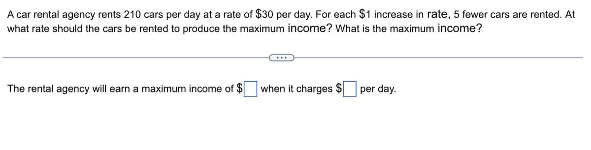 A car rental agency rents 210 cars per day at a rate of $30 per day. For each $1 increase in rate, 5 fewer cars are rented. At
what rate should the cars be rented to produce the maximum income? What is the maximum income?
The rental agency will earn a maximum income of $
when it charges $ per day.
