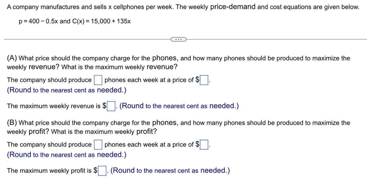 A company manufactures and sells x cellphones per week. The weekly price-demand and cost equations are given below.
p=400 -0.5x and C(x) = 15,000 + 135x
(A) What price should the company charge for the phones, and how many phones should be produced to maximize the
weekly revenue? What is the maximum weekly revenue?
The company should produce phones each week at a price of $
(Round to the nearest cent as needed.)
The maximum weekly revenue is $
(Round to the nearest cent as needed.)
(B) What price should the company charge for the phones, and how many phones should be produced to maximize the
weekly profit? What is the maximum weekly profit?
The company should produce phones each week at a price of $
(Round to the nearest cent as needed.)
The maximum weekly profit is $. (Round to the nearest cent as needed.)